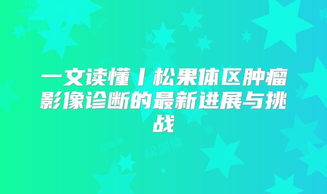 一文读懂丨松果体区肿瘤影像诊断的最新进展与挑战