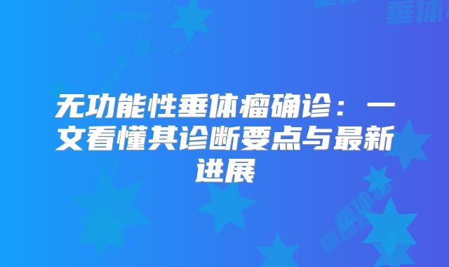 无功能性垂体瘤确诊：一文看懂其诊断要点与最新进展
