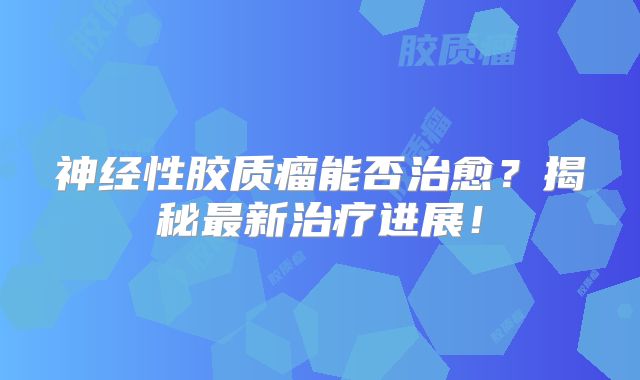 神经性胶质瘤能否治愈？揭秘最新治疗进展！