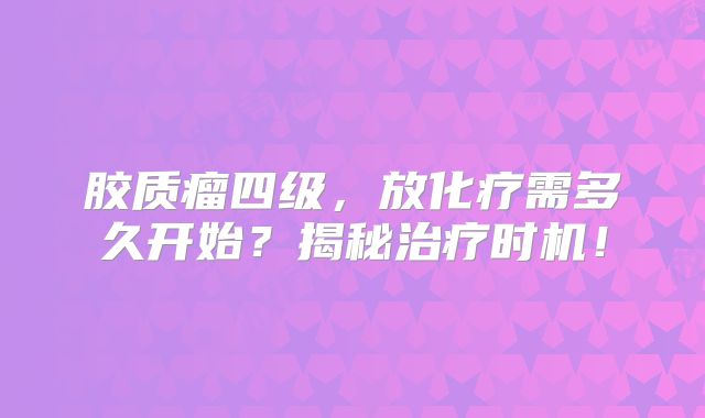 胶质瘤四级，放化疗需多久开始？揭秘治疗时机！