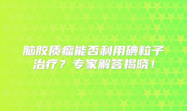 脑胶质瘤能否利用碘粒子治疗？专家解答揭晓！