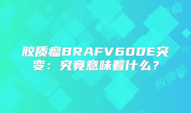 胶质瘤BRAFV600E突变：究竟意味着什么？