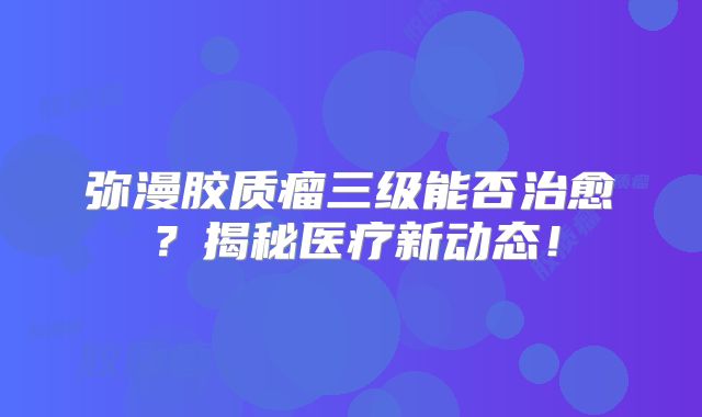 弥漫胶质瘤三级能否治愈？揭秘医疗新动态！