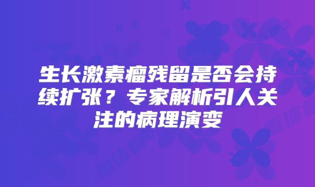 生长激素瘤残留是否会持续扩张？专家解析引人关注的病理演变
