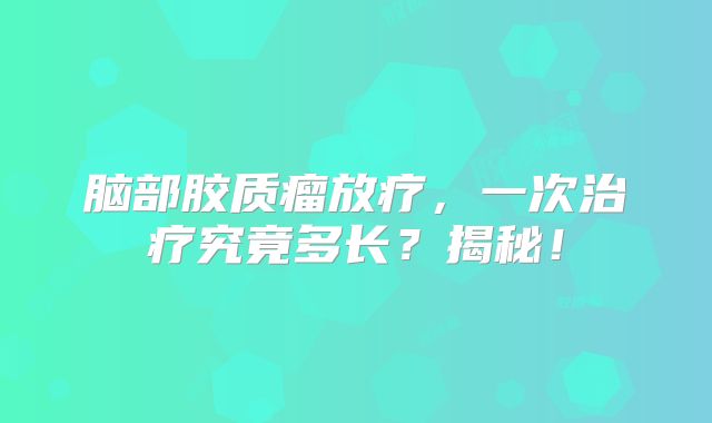 脑部胶质瘤放疗，一次治疗究竟多长？揭秘！