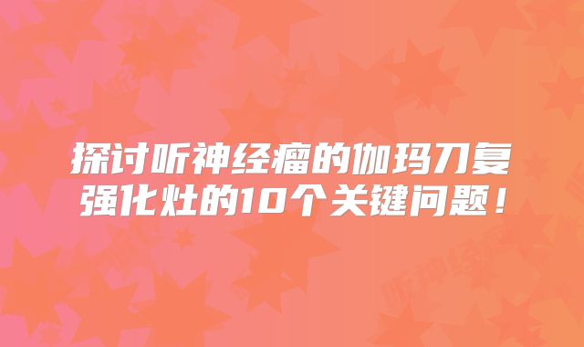探讨听神经瘤的伽玛刀复强化灶的10个关键问题！