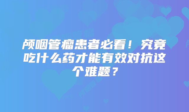颅咽管瘤患者必看！究竟吃什么药才能有效对抗这个难题？
