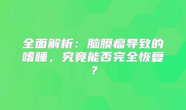 全面解析：脑膜瘤导致的嗜睡，究竟能否完全恢复？