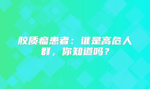 胶质瘤患者：谁是高危人群，你知道吗？