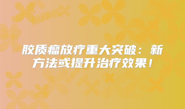 胶质瘤放疗重大突破：新方法或提升治疗效果！