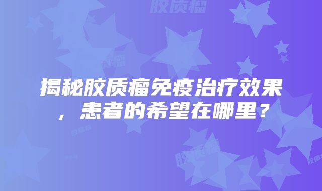 揭秘胶质瘤免疫治疗效果，患者的希望在哪里？