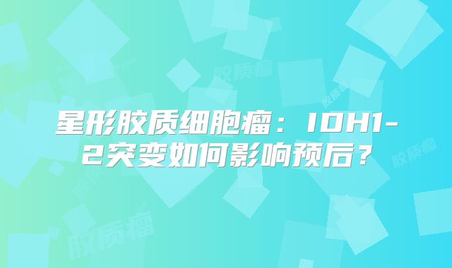 星形胶质细胞瘤：IDH1-2突变如何影响预后？