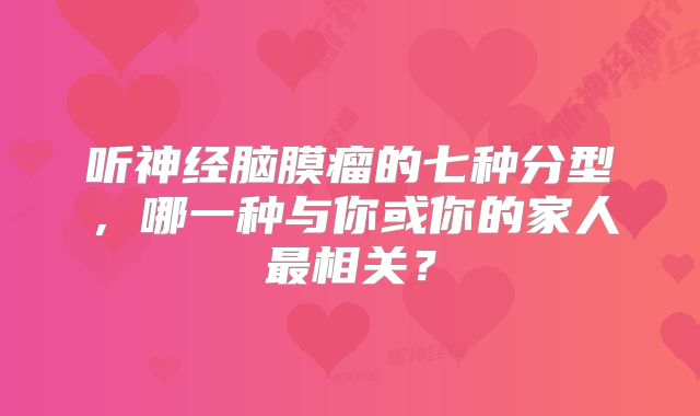 听神经脑膜瘤的七种分型，哪一种与你或你的家人最相关？