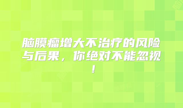 脑膜瘤增大不治疗的风险与后果，你绝对不能忽视！