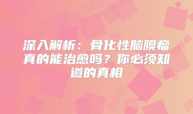 深入解析：骨化性脑膜瘤真的能治愈吗？你必须知道的真相