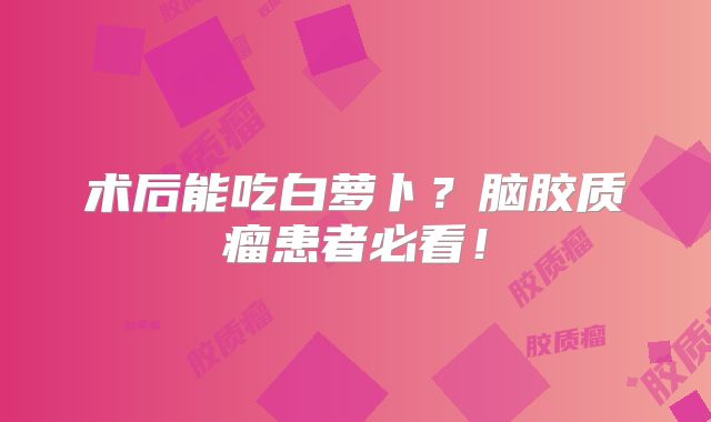 术后能吃白萝卜？脑胶质瘤患者必看！
