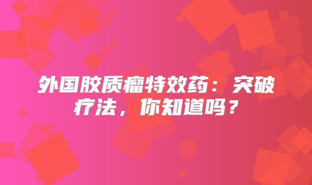 外国胶质瘤特效药：突破疗法，你知道吗？