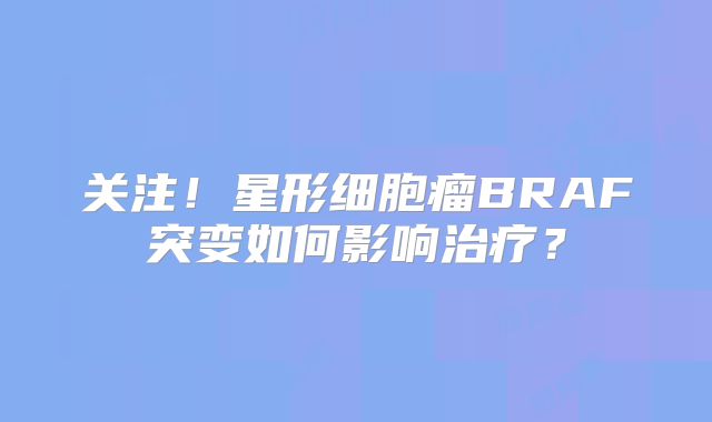 关注！星形细胞瘤BRAF突变如何影响治疗？