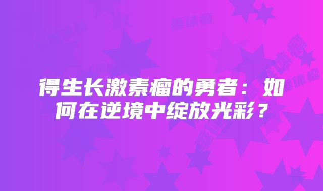 得生长激素瘤的勇者：如何在逆境中绽放光彩？