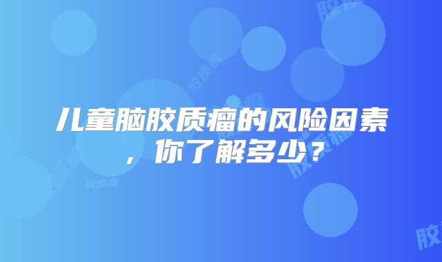 儿童脑胶质瘤的风险因素，你了解多少？