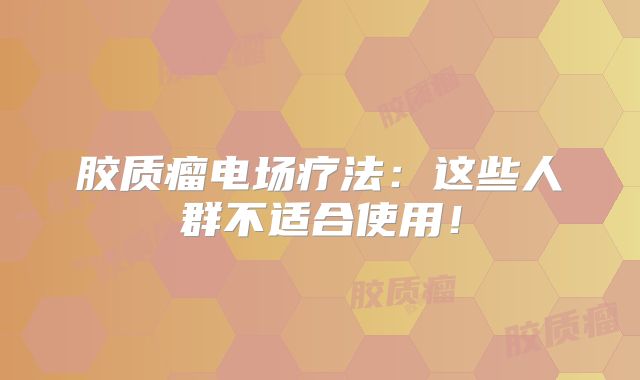 胶质瘤电场疗法：这些人群不适合使用！