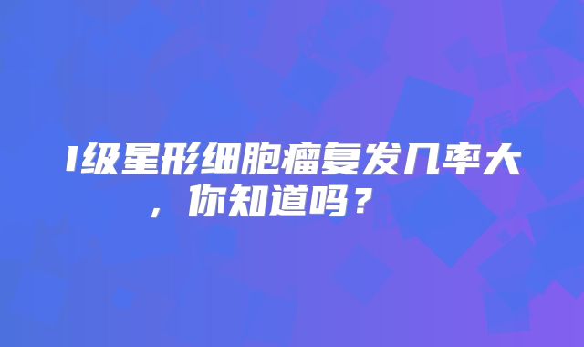 I级星形细胞瘤复发几率大，你知道吗？  