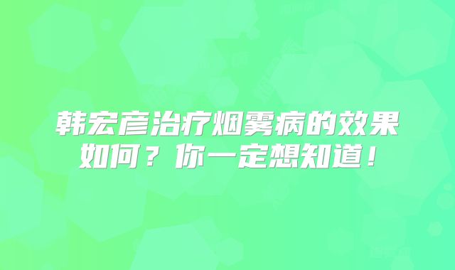 韩宏彦治疗烟雾病的效果如何？你一定想知道！