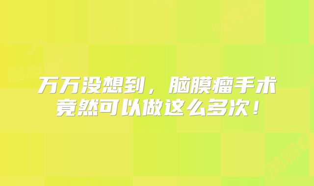 万万没想到，脑膜瘤手术竟然可以做这么多次！