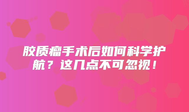 胶质瘤手术后如何科学护航？这几点不可忽视！