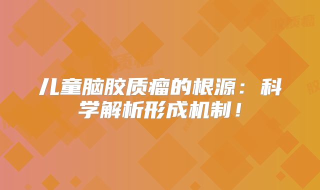 儿童脑胶质瘤的根源：科学解析形成机制！
