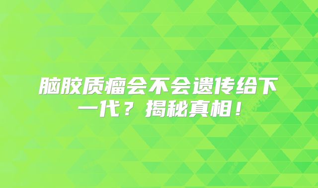 脑胶质瘤会不会遗传给下一代？揭秘真相！