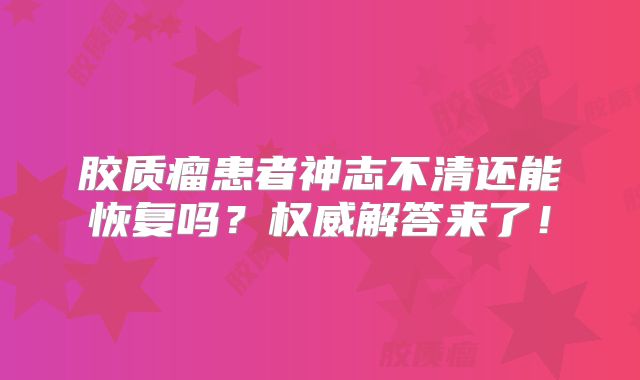 胶质瘤患者神志不清还能恢复吗？权威解答来了！