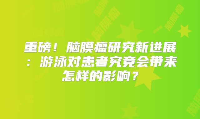 重磅！脑膜瘤研究新进展：游泳对患者究竟会带来怎样的影响？