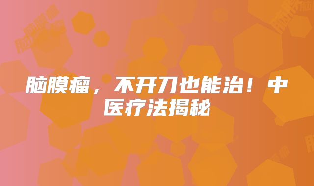 脑膜瘤，不开刀也能治！中医疗法揭秘