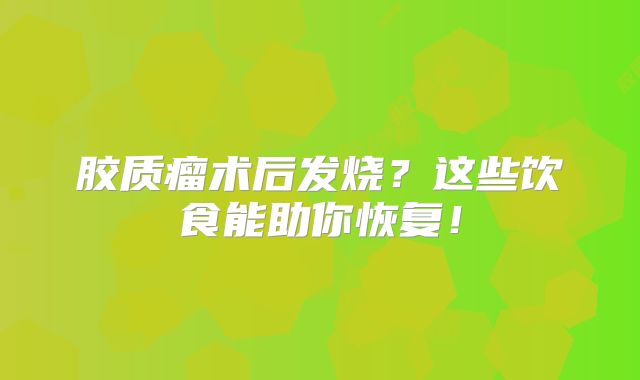 胶质瘤术后发烧？这些饮食能助你恢复！