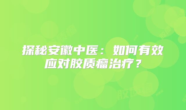 探秘安徽中医：如何有效应对胶质瘤治疗？