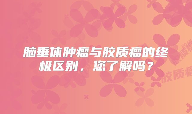 脑垂体肿瘤与胶质瘤的终极区别，您了解吗？
