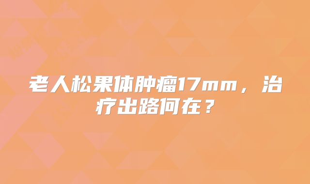 老人松果体肿瘤17mm，治疗出路何在？