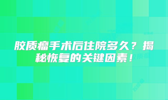 胶质瘤手术后住院多久？揭秘恢复的关键因素！