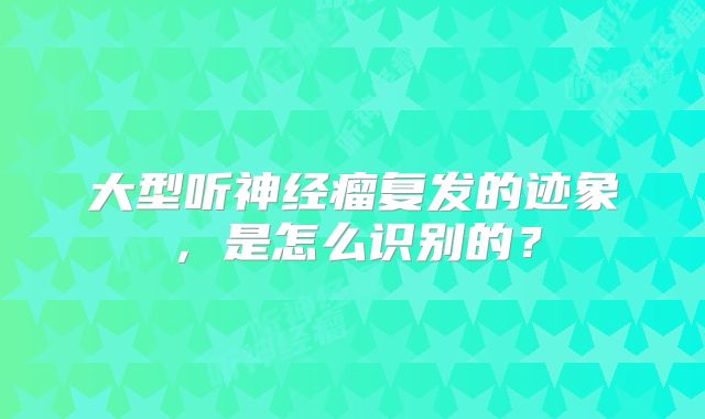 大型听神经瘤复发的迹象，是怎么识别的？