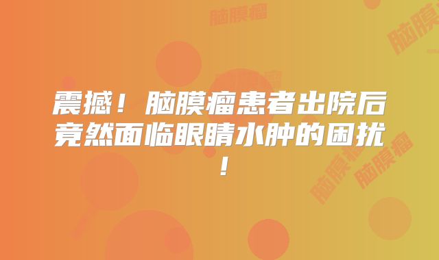 震撼！脑膜瘤患者出院后竟然面临眼睛水肿的困扰！