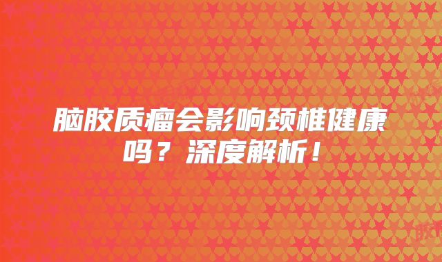 脑胶质瘤会影响颈椎健康吗？深度解析！