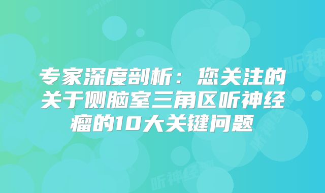 专家深度剖析：您关注的关于侧脑室三角区听神经瘤的10大关键问题