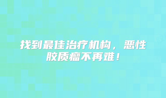 找到最佳治疗机构，恶性胶质瘤不再难！