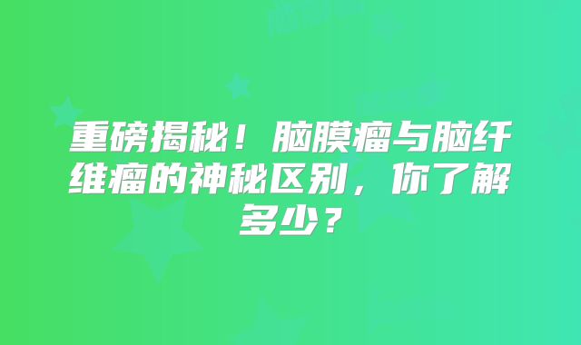 重磅揭秘！脑膜瘤与脑纤维瘤的神秘区别，你了解多少？