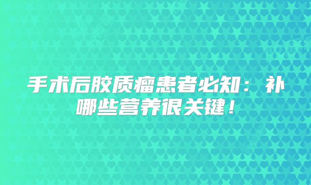 手术后胶质瘤患者必知：补哪些营养很关键！