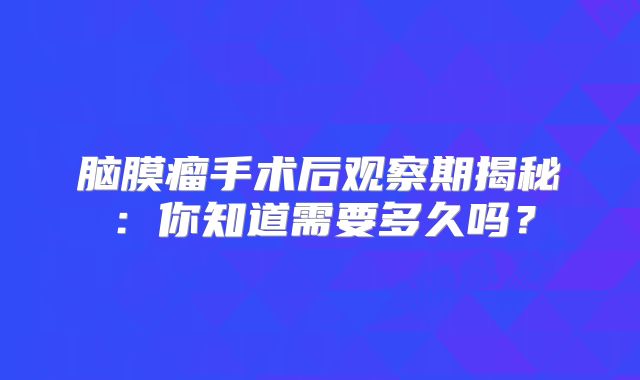 脑膜瘤手术后观察期揭秘：你知道需要多久吗？
