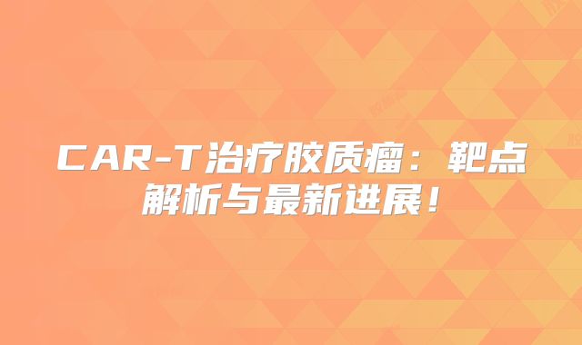 CAR-T治疗胶质瘤：靶点解析与最新进展！