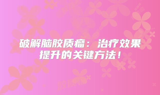 破解脑胶质瘤：治疗效果提升的关键方法！