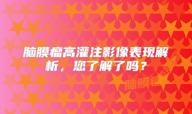 脑膜瘤高灌注影像表现解析，您了解了吗？